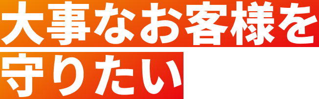 大事なお客様を守りたい